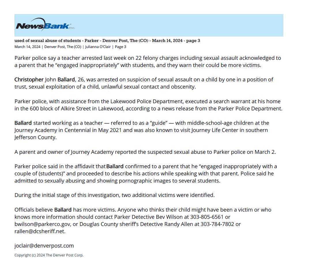 Accused of sexual abuse of students - Parker - Denver Post, The (CO) - March 14, 2024 - page 3
March 14, 2024 | Denver Post, The (CO) | Julianna O&rsquo;Clair | Page 3
Parker police say a teacher arrested last week on 22 felony charges including sexual assault acknowledged to
a parent that he &ldquo;engaged inappropriately&rdquo; with students, and they warn their could be more victims.
Christopher John Ballard, 26, was arrested on suspicion of sexual assault on a child by one in a position of
trust, sexual exploitation of a child, unlawful sexual contact and obscenity.
Parker police, with assistance from the Lakewood Police Department, executed a search warrant at his home
in the 600 block of Alkire Street in Lakewood, according to a news release from the Parker Police Department.
Ballard started working as a teacher &mdash; referred to as a &ldquo;guide&rdquo; &mdash; with middle-school-age children at the
Journey Academy in Centennial in May 2021 and was also known to visit Journey Life Center in southern
Jefferson County.
A parent and owner of Journey Academy reported the suspected sexual abuse to Parker police on March 2.
Parker police said in the affidavit that Ballard confirmed to a parent that he &ldquo;engaged inappropriately with a
couple of (students)&rdquo; and proceeded to describe his actions while speaking with that parent. Police said he
admitted to sexually abusing and showing pornographic images to several students.
During the initial stage of this investigation, two additional victims were identified.
Officials believe Ballard has more victims. Anyone who thinks their child might have been a victim or who
knows more information should contact Parker Detective Bev Wilson at 303-805-6561 or
bwilson@parkerco.gov, or Douglas County sheriff&rsquo;s Detective Randy Allen at 303-784-7802 or
rallen@dcsheriff.net.
joclair@denverpost.com
Copyright (c) 2024 The Denver Post Corp.