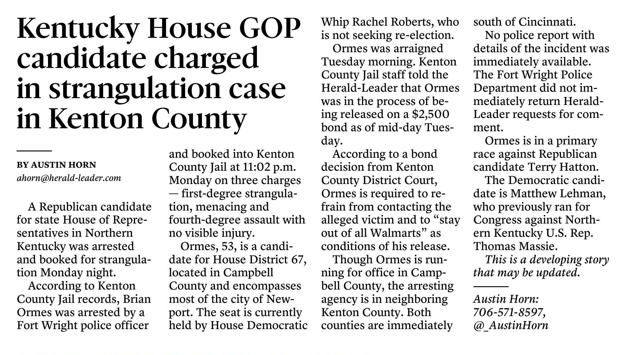 Kentucky House GOP candidate charged - in strangulation case in Kenton County
April 10, 2024 | Lexington Herald-Leader (KY)
Author/Byline: Austin Horn; Staff Writer | Page: 3A | Section: News
238 Words | Readability: Lexile: 1120, grade level(s): 9 10 11-12
Read News Document
A Republican candidate for state House of Representatives in Northern Kentucky was arrested and booked for strangulation Monday night.
According to Kenton County Jail records, Brian Ormes was arrested by a Fort Wright police officer and booked into Kenton County Jail at 11:02 p.m. Monday on three charges - first-degree strangulation, menacing and fourth-degree assault with no visible injury.
Ormes, 53, is a candidate for House District 67, located in Campbell County and encompasses most of the city of Newport. The seat is currently held by House Democratic Whip Rachel Roberts, who is not seeking re-election.
Ormes was arraigned Tuesday morning. Kenton County Jail staff told the Herald-Leader that Ormes was in the process of being released on a $2,500 bond as of mid-day Tuesday.
According to a bond decision from Kenton County District Court, Ormes is required to refrain from contacting the alleged victim and to "stay out of all Walmarts" as conditions of his release.
Though Ormes is running for office in Campbell County, the arresting agency is in neighboring Kenton County. Both counties are immediately south of Cincinnati.
No police report with details of the incident was immediately available. The Fort Wright Police Department did not immediately return Herald-Leader requests for comment.
Ormes is in a primary race against Republican candidate Terry Hatton.
The Democratic candidate is Matthew Lehman, who previously ran for Congress against Northern Kentucky U.S. Rep. Thomas Massie.
This is a developing story that may be updated.
Austin Horn: 706-571-8597, @_AustinHorn
