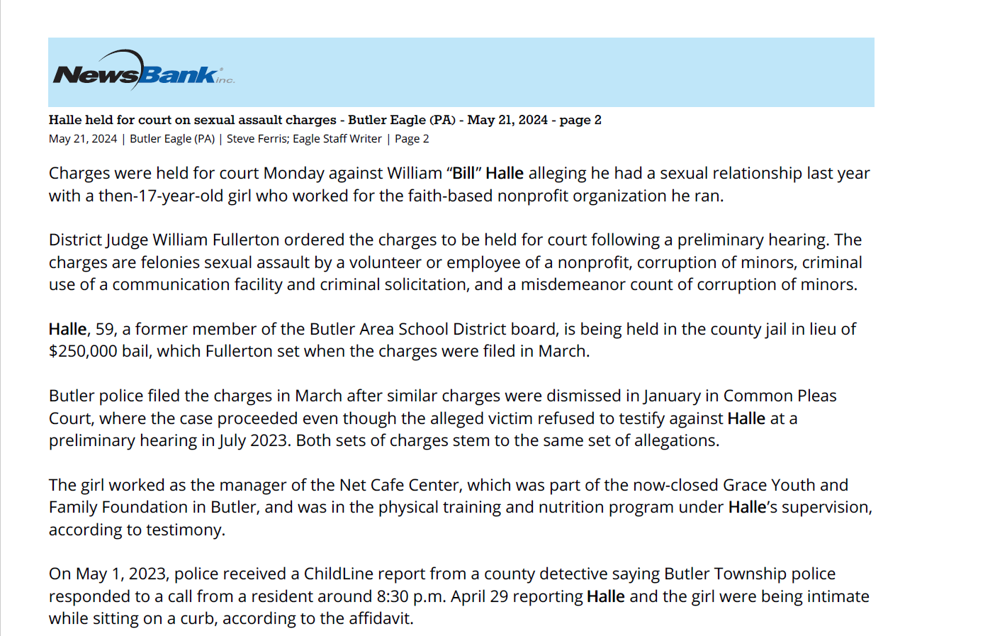 Halle held for court on sexual assault charges - Butler Eagle (PA) - May 21, 2024 - page 2
May 21, 2024 | Butler Eagle (PA) | Steve Ferris; Eagle Staff Writer | Page 2
Charges were held for court Monday against William “Bill” Halle alleging he had a sexual relationship last year
with a then-17-year-old girl who worked for the faith-based nonprofit organization he ran.
District Judge William Fullerton ordered the charges to be held for court following a preliminary hearing. The
charges are felonies sexual assault by a volunteer or employee of a nonprofit, corruption of minors, criminal
use of a communication facility and criminal solicitation, and a misdemeanor count of corruption of minors.
Halle, 59, a former member of the Butler Area School District board, is being held in the county jail in lieu of
$250,000 bail, which Fullerton set when the charges were filed in March.
Butler police filed the charges in March after similar charges were dismissed in January in Common Pleas
Court, where the case proceeded even though the alleged victim refused to testify against Halle at a
preliminary hearing in July 2023. Both sets of charges stem to the same set of allegations.
The girl worked as the manager of the Net Cafe Center, which was part of the now-closed Grace Youth and
Family Foundation in Butler, and was in the physical training and nutrition program under Halle’s supervision,
according to testimony.
On May 1, 2023, police received a ChildLine report from a county detective saying Butler Township police
responded to a call from a resident around 8:30 p.m. April 29 reporting Halle and the girl were being intimate
while sitting on a curb, according to the affidavit.
City police said township police and the girl’s father found text messages of a sexual nature between Halle
and the girl on the girl’s phone, according to the affidavit.
During a forensic interview May 2 at the Children’s Advocacy Center of Butler County, the girl admitted to
having intercourse with Halle and to sending the text messages, according to the affidavit.
A forensic analysis of the girl’s phone found multiple sexually explicit messages sent between her and Halle,
according to the affidavit.
Detective Eric Klopfer testified Monday that the messages included a draft of a letter Halle wrote to the
victim’s stepmother asking for permission to buy her a small refrigerator for her healthy meals. The letter
sent April 8, he said.
Through forensic interviews, Klopfer said he discovered two sexual encounters between Halle and the girl.
One was an “attempted” encounter on April 9, which was Easter, and an actual encounter on April 12, he said.
Ann Ireland, former secretary of the foundation’s board, testified that the girl was one of as many as 25
independent contractors who worked at the Net Cafe.
Ireland said Halle began running the training and nutrition program, which was part of the Battleground
Fitness program, in 2023 after his son left the organization for another job, but he didn’t tell the board he
bought the girl a refrigerator.
First National Bank initiated bankruptcy proceedings against the foundation in 2021 after Halle stopped
making loan payments, Ireland said.
He halted a number of programs in 2021, but maintained the Battleground Fitness program, she said.
She said all board members resigned on April 30, 2023, after Halle refused to show them an expense report
and because he wouldn’t resign.
Copyright (c) 2024, Butler Eagle, All rights reserved