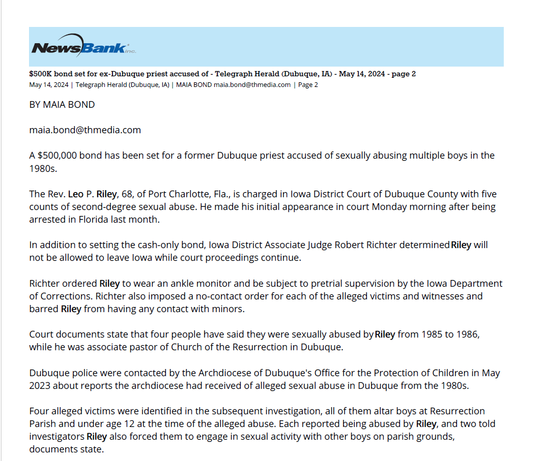 $500K bond set for ex-Dubuque priest accused of - Telegraph Herald (Dubuque, IA) - May 14, 2024 - page 2
May 14, 2024 | Telegraph Herald (Dubuque, IA) | MAIA BOND maia.bond@thmedia.com | Page 2
BY MAIA BOND
maia.bond@thmedia.com
A $500,000 bond has been set for a former Dubuque priest accused of sexually abusing multiple boys in the
1980s.
The Rev. Leo P. Riley, 68, of Port Charlotte, Fla., is charged in Iowa District Court of Dubuque County with five
counts of second-degree sexual abuse. He made his initial appearance in court Monday morning after being
arrested in Florida last month.
In addition to setting the cash-only bond, Iowa District Associate Judge Robert Richter determined Riley will
not be allowed to leave Iowa while court proceedings continue.
Richter ordered Riley to wear an ankle monitor and be subject to pretrial supervision by the Iowa Department
of Corrections. Richter also imposed a no-contact order for each of the alleged victims and witnesses and
barred Riley from having any contact with minors.
Court documents state that four people have said they were sexually abused by Riley from 1985 to 1986,
while he was associate pastor of Church of the Resurrection in Dubuque.
Dubuque police were contacted by the Archdiocese of Dubuque's Office for the Protection of Children in May
2023 about reports the archdiocese had received of alleged sexual abuse in Dubuque from the 1980s.
Four alleged victims were identified in the subsequent investigation, all of them altar boys at Resurrection
Parish and under age 12 at the time of the alleged abuse. Each reported being abused by Riley, and two told
investigators Riley also forced them to engage in sexual activity with other boys on parish grounds,
documents state.
Court documents state that in an April interview with Florida law enforcement, Riley denied all allegations
against him.
After Monday's initial appearance, Riley's attorney Guy Cook said in an interview with multiple media outlets
that he will file a motion to challenge the bond.
"Appreciate that these charges, no matter how salacious, are proof of nothing," he said. "Father Leo Riley is to
those people who know him well, a person of upstanding moral character, an honest man and a person who
would not commit these kinds of acts."
Cook said Riley passed two polygraph examinations regarding alleged misconduct at Resurrection, one
recently and one a few years ago.
Dubuque County Attorney Scott J. Nelson declined to comment.
Riley was ordained a priest of the Dubuque archdiocese in 1982 and served in the city of Dubuque from 1983
to 1986 before moving on to other parishes within the archdiocese.
Riley requested a move to the Diocese of Venice, Fla., in 2002, and became a priest of that diocese in 2005.
Officials in both Dubuque and Florida previously stated there were no known accusations against Riley at that
time.
In Iowa, there is no statute of limitations for criminal charges related to sexual abuse of minors. Court
documents state that each of the men reported having repressed the memories of the abuse until later in
life.
Documents state that one victim told his mother at the time that Riley was abusing boys at Resurrection
School, though he did not then tell her that he was a victim. Investigators last year interviewed the woman,
who recalled volunteering at the parish in the mid-'80s.
"While she was cleaning the church with the young boys from the school, the boys pushed another boy into a
closet, and the boy looked very scared," documents state. "When she asked the boys what was going on, they
made comments similar to 'Gotta watch out and be careful not to be alone with the priest in there' and 'The
priest will push you into the closet and do things to you.'"
The woman said she reached out to the Resurrection School principal to report the boys' comments and that
weeks later she was informed Riley was transferred to another parish, documents state. Per Riley's
assignment list, he was transferred in 1986 from Church of the Resurrection to a parish in Floyd County, Iowa.
Riley's preliminary hearing is scheduled for May 22 at the Dubuque County Courthouse.
Officials with the Archdiocese of Dubuque did not respond to requests for comment on Monday.
Maia Bond is a Report For America corps member.
Copyright (c) 2024 Telegraph Herald (Dubuque, IA)