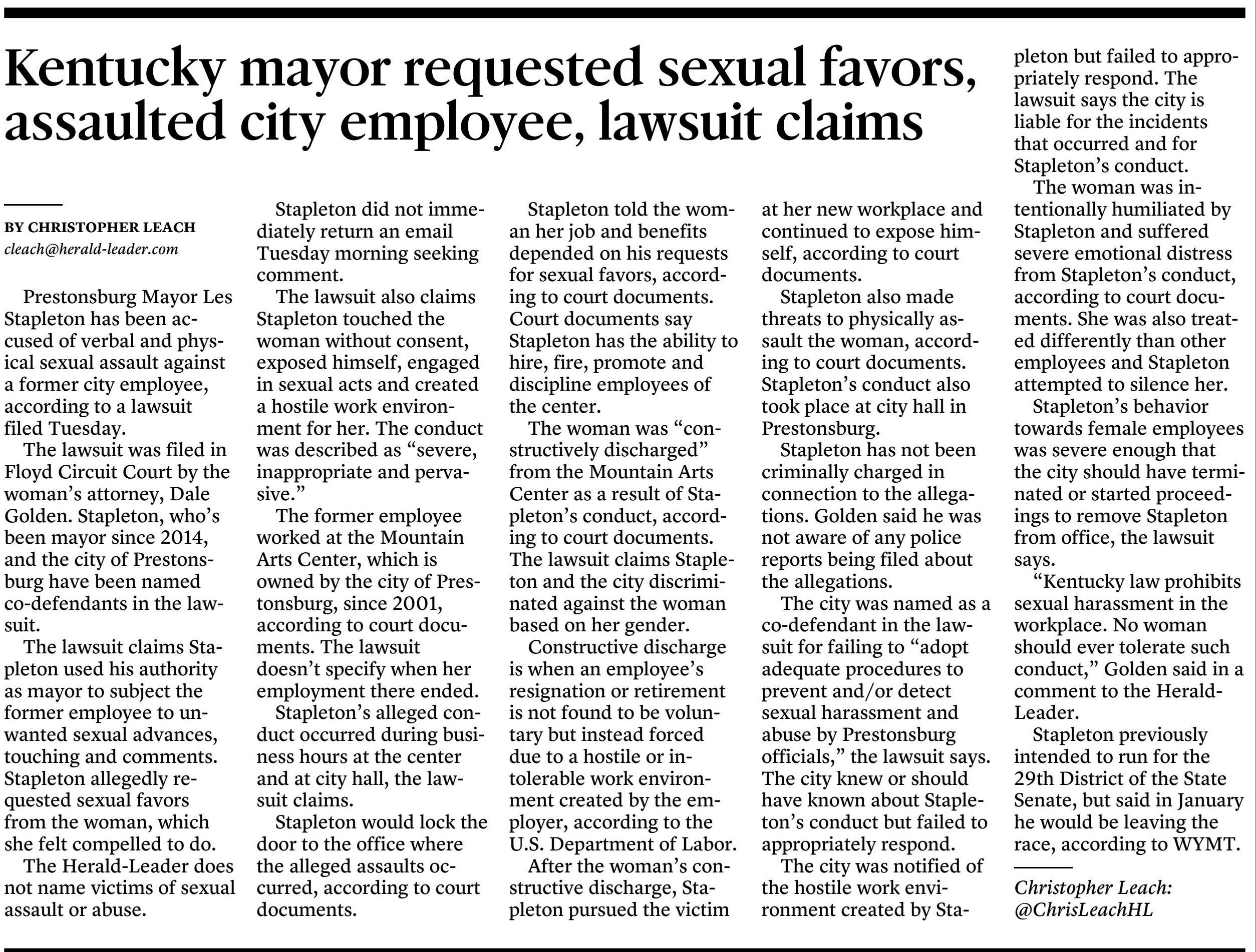 Prestonsburg Mayor Les Stapleton has been accused of verbal and physical sexual assault against a former city employee, according to a lawsuit filed Tuesday.

The lawsuit was filed in Floyd Circuit Court by the woman's attorney, Dale Golden. Stapleton, who's been mayor since 2014, and the city of Prestonsburg have been named co-defendants in the lawsuit.

The lawsuit claims Stapleton used his authority as mayor to subject the former employee to unwanted sexual advances, touching and comments. Stapleton allegedly requested sexual favors from the woman, which she felt compelled to do.

The Herald-Leader does not name victims of sexual assault or abuse.

Stapleton did not immediately return an email Tuesday morning seeking comment.

The lawsuit also claims Stapleton touched the woman without consent, exposed himself, engaged in sexual acts and created a hostile work environment for her. The conduct was described as "severe, inappropriate and pervasive."

The former employee worked at the Mountain Arts Center, which is owned by the city of Prestonsburg, since 2001, according to court documents. The lawsuit doesn't specify when her employment there ended.

Stapleton's alleged conduct occurred during business hours at the center and at city hall, the lawsuit claims.

Stapleton would lock the door to the office where the alleged assaults occurred, according to court documents.

Stapleton told the woman her job and benefits depended on his requests for sexual favors, according to court documents. Court documents say Stapleton has the ability to hire, fire, promote and discipline employees of the center.

The woman was "constructively discharged" from the Mountain Arts Center as a result of Stapleton's conduct, according to court documents. The lawsuit claims Stapleton and the city discriminated against the woman based on her gender.

Constructive discharge is when an employee's resignation or retirement is not found to be voluntary but instead forced due to a hostile or intolerable work environment created by the employer, according to the U.S. Department of Labor.

After the woman's constructive discharge, Stapleton pursued the victim at her new workplace and continued to expose himself, according to court documents.

Stapleton also made threats to physically assault the woman, according to court documents. Stapleton's conduct also took place at city hall in Prestonsburg.

Stapleton has not been criminally charged in connection to the allegations. Golden said he was not aware of any police reports being filed about the allegations.

The city was named as a co-defendant in the lawsuit for failing to "adopt adequate procedures to prevent and/or detect sexual harassment and abuse by Prestonsburg officials," the lawsuit says. The city knew or should have known about Stapleton's conduct but failed to appropriately respond.

The city was notified of the hostile work environment created by Stapleton but failed to appropriately respond. The lawsuit says the city is liable for the incidents that occurred and for Stapleton's conduct.

The woman was intentionally humiliated by Stapleton and suffered severe emotional distress from Stapleton's conduct, according to court documents. She was also treated differently than other employees and Stapleton attempted to silence her.

Stapleton's behavior towards female employees was severe enough that the city should have terminated or started proceedings to remove Stapleton from office, the lawsuit says.

"Kentucky law prohibits sexual harassment in the workplace. No woman should ever tolerate such conduct," Golden said in a comment to the Herald-Leader.

Stapleton previously intended to run for the 29th District of the State Senate, but said in January he would be leaving the race, according to WYMT.

Christopher Leach: @ChrisLeachHL

