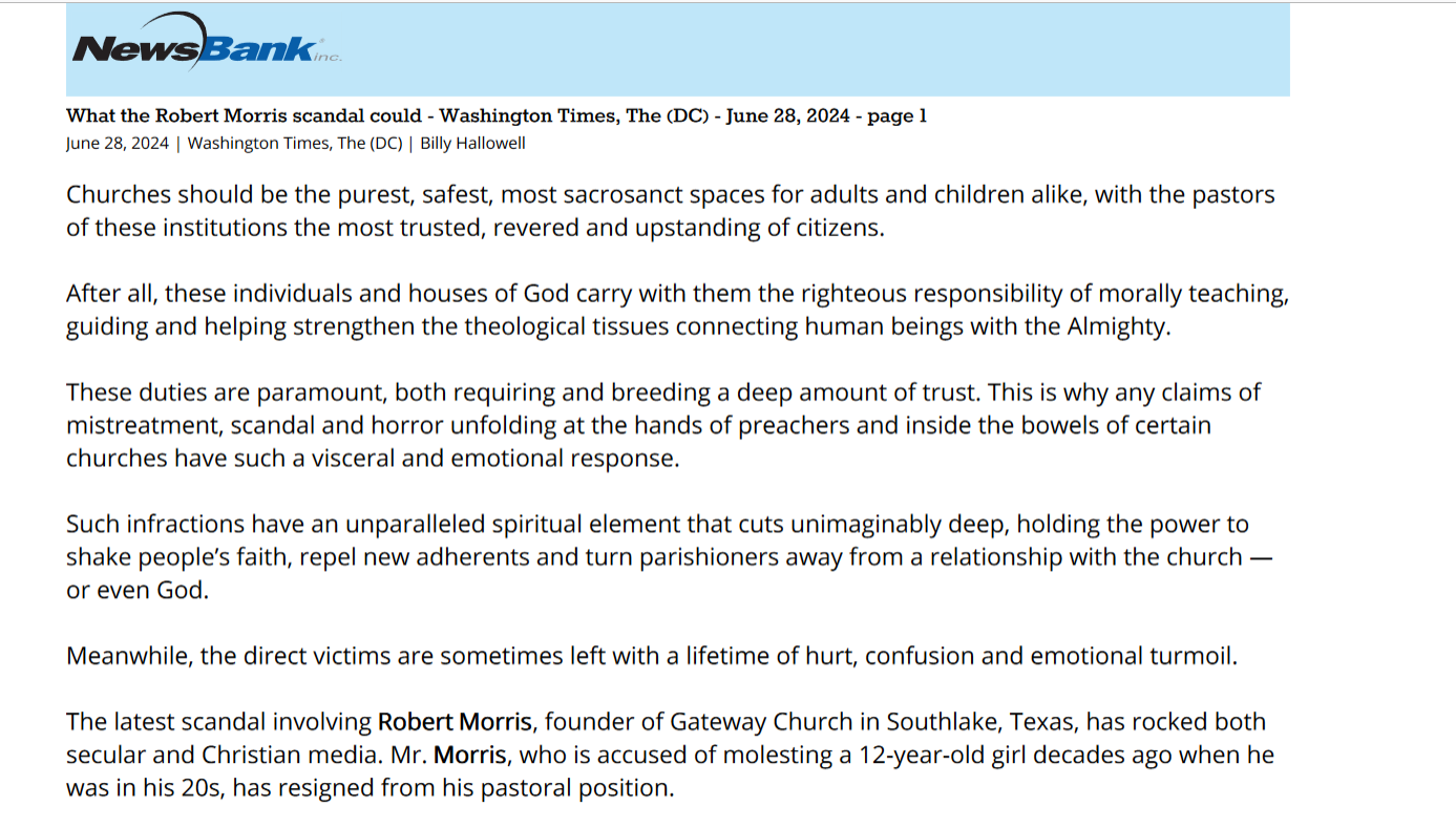 What the Robert Morris scandal could - Washington Times, The (DC) - June 28, 2024 - page 1
June 28, 2024 | Washington Times, The (DC) | Billy Hallowell
Churches should be the purest, safest, most sacrosanct spaces for adults and children alike, with the pastors
of these institutions the most trusted, revered and upstanding of citizens.
After all, these individuals and houses of God carry with them the righteous responsibility of morally teaching,
guiding and helping strengthen the theological tissues connecting human beings with the Almighty.
These duties are paramount, both requiring and breeding a deep amount of trust. This is why any claims of
mistreatment, scandal and horror unfolding at the hands of preachers and inside the bowels of certain
churches have such a visceral and emotional response.
Such infractions have an unparalleled spiritual element that cuts unimaginably deep, holding the power to
shake people’s faith, repel new adherents and turn parishioners away from a relationship with the church —
or even God.
Meanwhile, the direct victims are sometimes left with a lifetime of hurt, confusion and emotional turmoil.
The latest scandal involving RobertRobert MorrisMorris, founder of Gateway Church in Southlake, Texas, has rocked both
secular and Christian media. Mr. MorrisMorris, who is accused of molesting a 12-year-old girl decades ago when he
was in his 20s, has resigned from his pastoral position.
Hear the story on “Higher Ground”:
In any context, such circumstances and the associated fallout would create chaos, but in the case of Gateway,
the impact is even more immense due to the church’s size and scope.
The popular house of worship is one of America’s largest, boasting an estimated 100,000 parishioners across
its numerous campuses. Plus, Mr. MorrisMorris is a well-known author and commentator, further complicating the
matter.
Gateway parishioners were left with deep bewilderment and searing questions after Mr. MorrisMorris’ departure:
How in the world do they make sense of the unthinkable? How can a man whom they trusted be accused of
something so horrific — and why were the details apparently concealed for so many years?
These concerns were encapsulated by one longtime parishioner who recently told the Fort Worth Report, “I’m
all for redemption, but you can’t have someone that’s a child pedophile be a leader in the church, period.
That’s just uncalled for. It’s a complete nightmare.”
A nightmare indeed — one with a violent current of shockwaves that won’t let up.
PastorPastor Joakim Lundqvist, the guest preacher at Gateway on June 23 — the first week after Mr. MorrisMorris resigned
— addressed these very issues, speaking to the beleaguered audience about how to move forward amid
incomprehensible circumstances. It was a fitting message for such a time as this.
“When the unthinkable happens, stay close to Jesus,” Mr Lundqvist told those gathered. “Some people run
away from Him when the unthinkable happens. Run to Him.”
“Coming to Jesus might not give you all the answers for all the questions that you have, but you know what?
Answers will rarely heal our hearts. But the presence of Jesus will.”
Mr. Lundqvist’s message about “staying close to Jesus” also encouraged parishioners to cling to family, church
and community. But it’s the first point about God that is truly central to the chaos surrounding Mr. MorrisMorris —
or any other religious scandal for that matter.
Tragic and dreadful allegations like these tend to expose a dire danger unfolding in the hearts of too many
Christians today: the human penchant for elevating people into the place of God.
Too often, pastors are given a unique status that leads us to subconsciously promote them to a level that,
when left unchecked, can lead to faith in them rather than God himself. At the very least, pastors’ words can
become gospel, as the actual Gospel becomes secondary.
Don’t get me wrong. Pastors are tasked with teaching the Bible and leading the flock, but this must be done in
truth, goodness, morality and transparency. Church dynamics can quickly become problematic when
theologies get muddied or when alleged abuse enters the picture.
Some institutions have historically opted for concealment and protection of leaders and past sins or crimes
over truth — and that toxic dynamic can be a spiritual liquidator. In the case of Gateway, it’s not clear what
unfolded, if these dynamics were at play, and who, if anyone, knew the allegations, but these questions only
seem to be multiplying.
Meanwhile, it’s understandable why those watching might be disenchanted, angry and turned off, pondering
how a supposed man of God could be potentially guilty of such things. Beyond that, the claim that some
knew of molestation claims and allowed a person to remain in church leadership can reasonably erode trust
in leaders.
But we must also remember that humans will sin, fail and fall short. Thus, they cannot be the focus of our
adherence and reverence. Sadly, situations like the MorrisMorris saga will rock our faith, especially if it's not truly
rooted in the eternal.
Moments like these are opportunities to assess where we’re putting our hope and trust so we can cement a
vertical faith dependent on transcendent truth and not human whims. Are we clinging to God or to man?
That’s the question Christians must consistently ask and answer.
Beyond the spiritual dynamics, these situations also expose a need within churches and institutions to have
safety measures in place to not only prevent but to promptly expose and deal with such scenarios.
The church should be the safest of spaces, and we must take steps to ensure victims are heard, abuse is
prevented, and truth triumphs over all else.
• Billy Hallowell is a digital TV host and interviewer for Faithwire and CBN News and the co-host of CBN’s
"Quick Start Podcast." Mr. Hallowell is the author of four books.
Copyright (c) 2024 News World Communications, Inc.