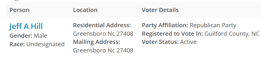 Person 	Location 	Voter Details 	
Jeff A Hill
Gender: Male
Race: Undesignated 	Residential Address:
Greensboro Nc 27408
Mailing Address:
Greensboro Nc 27408 	Party Affiliation: Republican Party
Registered to Vote In: Guilford County, NC
Voter Status: Active