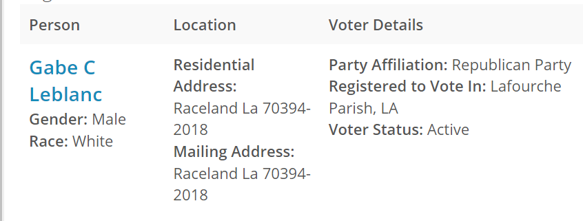 
Person	Location	Voter Details	
Gabe C Leblanc
Gender: Male
Race: White	Residential Address:
Raceland La 70394-2018
Mailing Address:
Raceland La 70394-2018	Party Affiliation: Republican Party
Registered to Vote In: Lafourche Parish, LA
Voter Status: Active