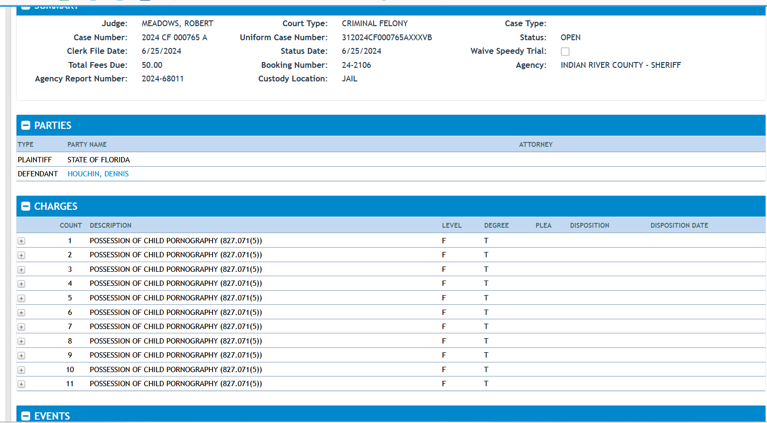 Judge:
MEADOWS, ROBERT
Case Number:
2024 CF 000765 A
Clerk File Date:
6/25/2024
Total Fees Due:
50.00
Agency Report Number:
2024-68011
Court Type:
CRIMINAL FELONY
Uniform Case Number:
312024CF000765AXXXVB
Status Date:
6/25/2024
Booking Number:
24-2106
Custody Location:
JAIL
Case Type:
Status:
OPEN
Waive Speedy Trial:
Agency:
INDIAN RIVER COUNTY - SHERIFF
Parties
Type Party Name Attorney
PLAINTIFF
STATE OF FLORIDA
DEFENDANT
HOUCHIN, DENNIS
Charges
Count Description Level Degree Plea Disposition Disposition Date
Expand 1 POSSESSION OF CHILD PORNOGRAPHY (827.071(5)) F T
Expand 2 POSSESSION OF CHILD PORNOGRAPHY (827.071(5)) F T
Expand 3 POSSESSION OF CHILD PORNOGRAPHY (827.071(5)) F T
Expand 4 POSSESSION OF CHILD PORNOGRAPHY (827.071(5)) F T
Expand 5 POSSESSION OF CHILD PORNOGRAPHY (827.071(5)) F T
Expand 6 POSSESSION OF CHILD PORNOGRAPHY (827.071(5)) F T
Expand 7 POSSESSION OF CHILD PORNOGRAPHY (827.071(5)) F T
Expand 8 POSSESSION OF CHILD PORNOGRAPHY (827.071(5)) F T
Expand 9 POSSESSION OF CHILD PORNOGRAPHY (827.071(5)) F T
Expand 10 POSSESSION OF CHILD PORNOGRAPHY (827.071(5)) F T
Expand 11 POSSESSION OF CHILD PORNOGRAPHY (827.071(5)) F T
Events
Date Event Judge Location Result
9/5/2024 8:45 AM ARRAIGNMENT MEADOWS, ROBERT COURTROOM 5
Outstanding Amount
Count Code Description Assessment Paid Waived Balance Payment Plan / Judgment Due Date
1 CF INDIGENT CRIMINAL TRUST FUND Indigent Criminal Trust Fund $50.00 $0.00 $0.00 $50.00
Total Outstanding: $50.00
Receipts
Date Receipt # Applied Amount
No Receipts on Case
Case Dockets
Image
19 6/28/2024 PUBLIC DEFENDER DENIED----DEFENDANT NOT INDIGENT----
18 6/25/2024 EMAIL SENT TO RE SERVICE OF COURT DOCUMENT – CASE NUMBER 312024CF000765AXXXVB WITH 1 ATTACHMENTS: PSO-6/25/2024
1 17 6/25/2024 PRETRIAL SUPERVISION ORDER
1 16 6/25/2024 FIRST APPEARANCE ***PRE-TRIAL SUPERVISION, GPS WITH VERIFIABLE ADDRESS, NO ACCESS TO INTERNET, NO CONTACT WITH ANYONE UNDER 18 YEARS OF AGE*** **NO CONTACT WITH SUSAN HOUCHIN** **MAY GO BACK 1 X W/LEO FOR BELONGINGS***
4 15 6/25/2024 ARREST AFFIDAVIT
14 6/25/2024 ARRAIGNMENT SET FOR 09/05/2024 AT 8:45 AM IN 5/ , JDG: MEADOWS, ROBERT
4 6/25/2024 ARREST SEQ: 2 - (827.071(5)) POSS PHOTOGRAPH OF SEXUAL PERFORMANCE BY CHILD
3 6/25/2024 ARREST SEQ: 1 - (827.071(5)) POSS PHOTOGRAPH OF SEXUAL PERFORMANCE BY CHILD
1 6/25/2024 CASE FILED 06/25/2024 CASE NUMBER 2024 CF 000765 A
5 6/24/2024 ARREST SEQ: 3 - (827.071(5)) POSS PHOTOGRAPH OF SEXUAL PERFORMANCE BY CHILD
6 6/24/2024 ARREST SEQ: 4 - (827.071(5)) POSS PHOTOGRAPH OF SEXUAL PERFORMANCE BY CHILD
7 6/24/2024 ARREST SEQ: 5 - (827.071(5)) POSS PHOTOGRAPH OF SEXUAL PERFORMANCE BY CHILD
8 6/24/2024 ARREST SEQ: 6 - (827.071(5)) POSS PHOTOGRAPH OF SEXUAL PERFORMANCE BY CHILD
9 6/24/2024 ARREST SEQ: 7 - (827.071(5)) POSS PHOTOGRAPH OF SEXUAL PERFORMANCE BY CHILD
10 6/24/2024 ARREST SEQ: 8 - (827.071(5)) POSS PHOTOGRAPH OF SEXUAL PERFORMANCE BY CHILD
11 6/24/2024 ARREST SEQ: 9 - (827.071(5)) POSS PHOTOGRAPH OF SEXUAL PERFORMANCE BY CHILD
12 6/24/2024 ARREST SEQ: 10 - (827.071(5)) POSS PHOTOGRAPH OF SEXUAL PERFORMANCE BY CHILD
13 6/24/2024 ARREST SEQ: 11 - (827.071(5)) POSS PHOTOGRAPH OF SEXUAL PERFORMANCE BY CHILD