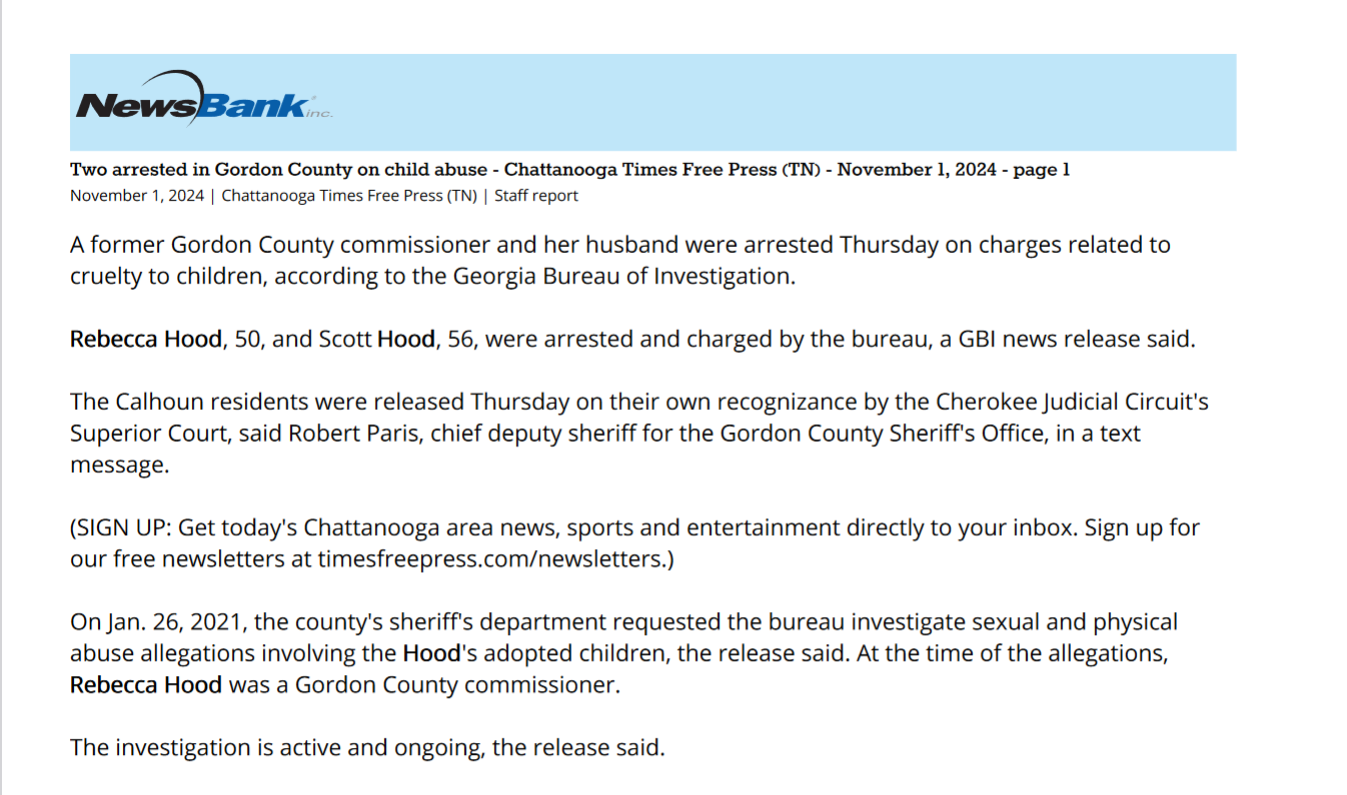 Two arrested in Gordon County on child abuse - Chattanooga Times Free Press (TN) - November 1, 2024 - page 1
November 1, 2024 | Chattanooga Times Free Press (TN) | Staff report
A former Gordon County commissioner and her husband were arrested Thursday on charges related to
cruelty to children, according to the Georgia Bureau of Investigation.
RebeccaRebecca HoodHood, 50, and Scott HoodHood, 56, were arrested and charged by the bureau, a GBI news release said.
The Calhoun residents were released Thursday on their own recognizance by the Cherokee Judicial Circuit's
Superior Court, said Robert Paris, chief deputy sheriff for the Gordon County Sheriff's Office, in a text
message.
(SIGN UP: Get today's Chattanooga area news, sports and entertainment directly to your inbox. Sign up for
our free newsletters at timesfreepress.com/newsletters.)
On Jan. 26, 2021, the county's sheriff's department requested the bureau investigate sexual and physical
abuse allegations involving the HoodHood's adopted children, the release said. At the time of the allegations,
RebeccaRebecca HoodHood was a Gordon County commissioner.
The investigation is active and ongoing, the release said.
The bureau will conduct an independent investigation, the release said, and once it is completed, the case will
be returned to Cherokee County's Blue Ridge Judicial Circuit District Attorney's Office for review.
Anyone with information about this case is encouraged to contact the bureau's office in Calhoun at 706-624-
1424. Anonymous tips can also be submitted by at 800-597-8477.
— Compiled by Andrew Wilkins
Copyright 2024, Chattanooga Times Free Press